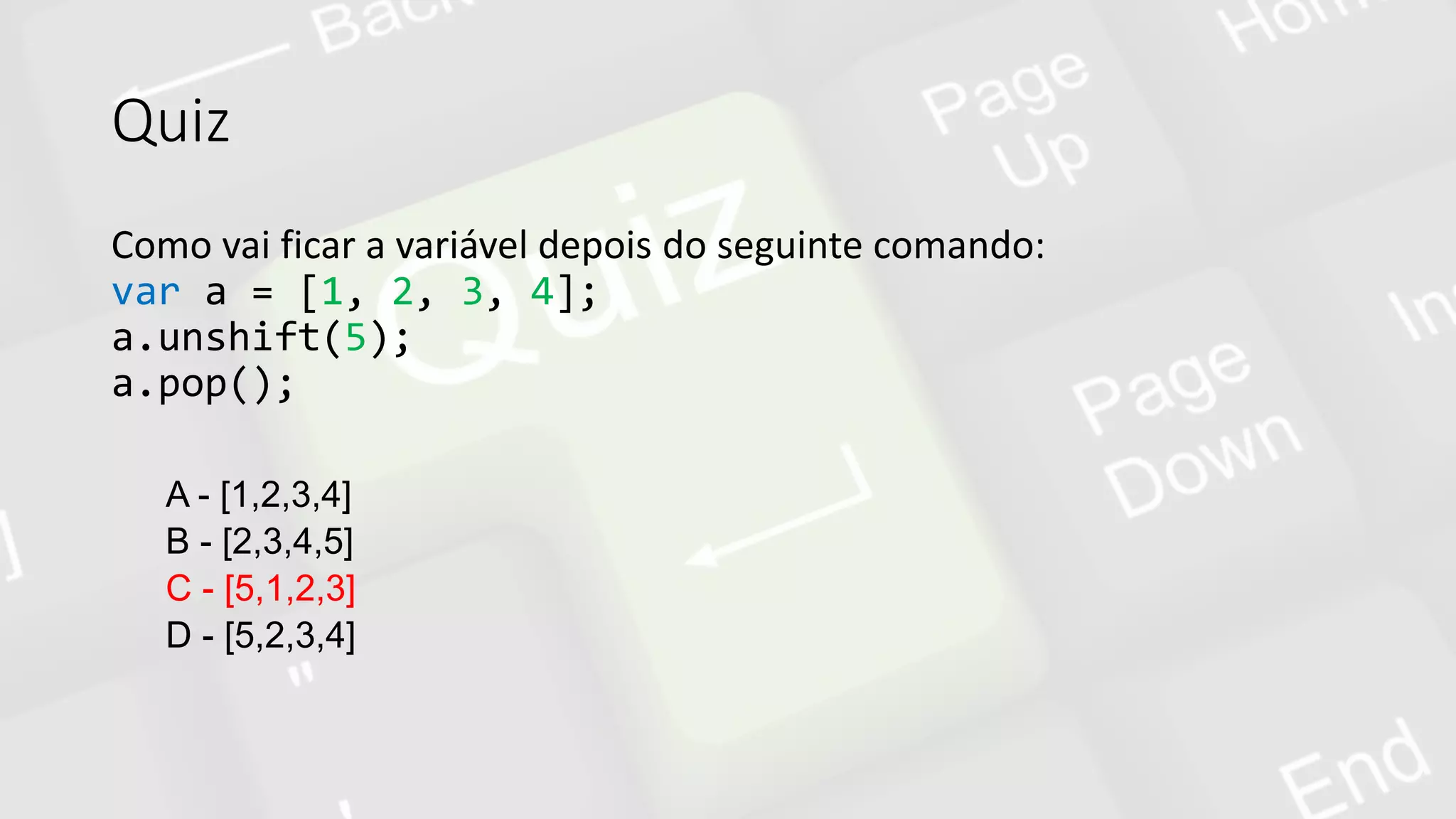 Quiz
Como vai ficar a variável depois do seguinte comando:
var a = [1, 2, 3, 4];
a.unshift(5);
a.pop();
A - [1,2,3,4]
B - [2,3,4,5]
C - [5,1,2,3]
D - [5,2,3,4]
 