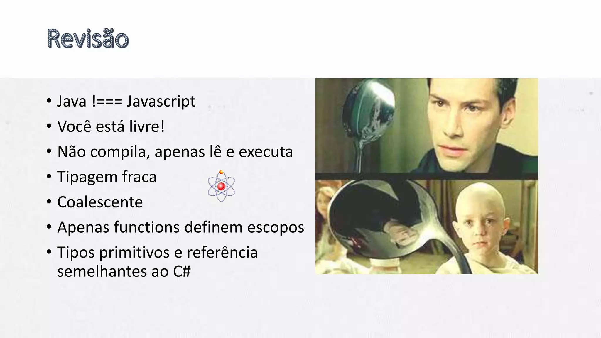 • Java !=== Javascript
• Você está livre!
• Não compila, apenas lê e executa
• Tipagem fraca
• Coalescente
• Apenas functions definem escopos
• Tipos primitivos e referência
semelhantes ao C#
 