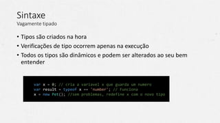 // Javascript
var x = 0; // cria a variavel x que guarda um numero
var result = typeof x == 'number'; // Funciona
x = new Pet(); //sem problemas, redefine x com o novo tipo
Sintaxe
Vagamente tipado
• Tipos são criados na hora
• Verificações de tipo ocorrem apenas na execução
• Todos os tipos são dinâmicos e podem ser alterados ao seu bem
entender
 