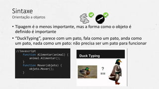 Sintaxe
Orientação a objetos
• Tipagem é o menos importante, mas a forma como o objeto é
definido é importante
• “DuckTyping”, parece com um pato, fala como um pato, anda como
um pato, nada como um pato: não precisa ser um pato para funcionar
//Javascript
function Alimentar(animal) {
animal.Alimentar();
}
function Mover(objeto) {
objeto.Mover();
}
 