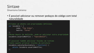 Sintaxe
Dinamismo Extremo
• É possível adicionar ou remover pedaços do código com total
naturalidade
//Criamos um objeto com propriedades definidas
var locadora = {
nome: "Top Video",
bairro: "Coral"
};
//Mesmo depois de definido, pode-se adicionar outra propriedade
locadora.usuarioNetFlix = "topvideo123";
//É possivel também adicionar funções em runtime
//tanto quanto arrancar trechos da estrutura
locadora.cancelarAssinatura = function() {
delete locadora.usuarioNetFlix;
};
 