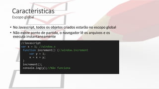 //Javascript
var x = 1; //window.x
function increment() {//window.increment
var y = 1;
x = x + y;
}
increment();
console.log(y);//Não funciona
Caracteristicas
Escopo global
• No Javascript, todos os objetos criados estarão no escopo global
• Não existe ponto de partida, o navegador lê os arquivos e os
executa instantaneamente
 