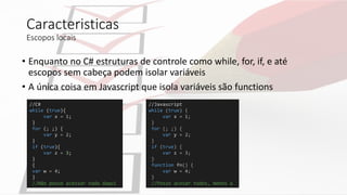 Caracteristicas
Escopos locais
• Enquanto no C# estruturas de controle como while, for, if, e até
escopos sem cabeça podem isolar variáveis
• A única coisa em Javascript que isola variáveis são functions
//C#
while (true){
var x = 1;
}
for (; ;) {
var y = 2;
}
if (true){
var z = 3;
}
{
var w = 4;
}
//Não posso acessar nada daqui
//Javascript
while (true) {
var x = 1;
}
for (; ;) {
var y = 2;
}
if (true) {
var z = 3;
}
function fn() {
var w = 4;
}
//Posso acesar todos, menos w
 