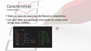 Caracteristicas
Coalescência
• Todos os tipos do Javascript são flexíveis e adaptativos
• Isso quer dizer que qualquer coisa pode ser usada como
string, bool, numero..
var x = 16;
!x;
"test " + "me";
"test " + x;
"test " + true;
"test " + (x == "16");
"test " + (x === "16");
100 + !!x
// false
// test me
// test 16
// test true
// test true
// test false
// 101
 