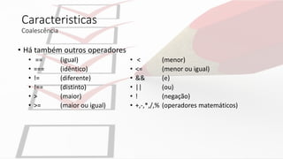 Caracteristicas
Coalescência
• Há também outros operadores
• == (igual)
• === (idêntico)
• != (diferente)
• !== (distinto)
• > (maior)
• >= (maior ou igual)
• < (menor)
• <= (menor ou igual)
• && (e)
• || (ou)
• ! (negação)
• +,-,*,/,% (operadores matemáticos)
 