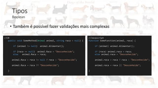 Tipos
Boolean
• Também é possível fazer validações mais complexas
//C#
public void SomeMethod(Animal animal, string raca = null) {
if (animal != null) animal.Alimentar();
if (raca == null) animal.Raca = "Desconhecido";
else animal.Raca = raca;
animal.Raca = raca != null ? raca : "Desconhecido";
animal.Raca = raca ?? "Desconhecido";
}
//Javascript
function SomeFunction(animal, raca) {
if (animal) animal.Alimentar();
if (raca) animal.raca = raca;
else animal.raca = "Desconhecido";
animal.raca = raca ? raca : "Desconhecido";
animal.raca = raca || "Desconheido";
}
 