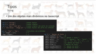 Tipos
String
• Um dos objetos mais dinâmicos no Javascript
var s = "string";
var t = 'string';
var c = "don't tell me";
c = 'ele disse: "chega ai" ';
var u = "One" + 'Two';
var single = u[3];
log(u.length); var t = ' Apenas um Teste ';
log(t.indexOf('um')); //8
log(t.replace('um', 1));//" Apenas 1 Teste “
log(t.split(' ')); //["", "Apenas", "um", "Teste", ""]
log(t.split('')); //[" ", "A", "p", "e", "n", ...]
log(t.split()); //[" Apenas um Teste "]
log(t.trim()); //"Apenas um Teste"
log(t.toLowerCase()); //" apenas um teste "
log(t.toUpperCase()); //" APENAS UM TESTE "
//Aspas duplas
//Aspas simples
//aspas simples são parte do conteúdo
//aspas duplas são parte do conteúdo
//Concatena sem problemas
//'T
// 6
 