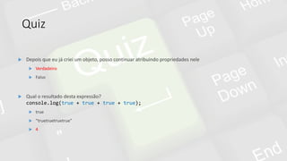 Quiz
 Qual o resultado desta expressão?
console.log(true + true + true + true);
 true
 “truetruetruetrue”
 4
 Depois que eu já criei um objeto, posso continuar atribuindo propriedades nele
 Verdadeiro
 Falso
 
