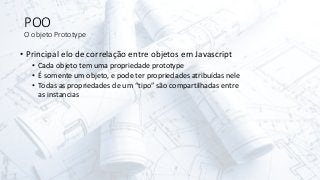 POO
O objeto Prototype
• Principal elo de correlação entre objetos em Javascript
• Cada objeto tem uma propriedade prototype
• É somente um objeto, e pode ter propriedades atribuídas nele
• Todas as propriedades de um “tipo” são compartilhadas entre
as instancias
 