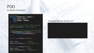 POO
O objeto Prototype
//Javascript
function Animal(raca, comida) {
this.raca = raca;
this.comida = comida;
}
//Funciona mas não acessa dados privados
Animal.enviarEmail = function() {};
//Funciona e deixa acessar dados privados
Animal.prototype.enviarEmail=function(){
return this.raca+"@foo.baz"
}
var c = new Animal("Coelho");
log(c.raca); //Coelho
log(c.enviarEmail()); //Coelho@foo.baz
var c = new Animal("Vaca");
log(c.raca); //Vaca
log(c.enviarEmail()); //Vaca@foo.baz
function Animal(raca, comida) {
this.raca = raca;
this.comida = comida;
this.
}
enviarEmail=function(){
return this.raca+"@foo.baz"
}
Mas qual a diferença de fazer isso?
 