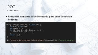 POO
Extensions
• Prototype também pode ser usado para criar Extension
Methods
String.prototype.skipWords = function(qts) {
var split = this.split(' ');
var result = '';
for (i = qts; i < split.length; i += 1) {
result += split[i] + " ";
}
return result;
};
log("alguma string bem grande cheia de palavras".skipWords(4)); //"cheia de palavras“
 