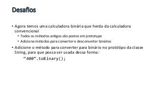 • Agora temos uma calculadora binária que herda da calculadora
convencional
• Todos os métodos antigos são postos em prototype
• Adicione métodos para converter e desconverter binários
• Adicione o método para converter para binário no protótipo da classe
String, para que possa ser usada dessa forma:
“400”.toBinary();
 