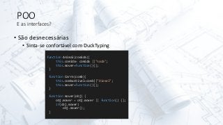 POO
E as interfaces?
• São desnecessárias
• Sinta-se confortável com DuckTyping
function Animal(comida){
this.comida= comida ||"nada";
this.mover=function(){};
}
function Carro(comb){
this.combustível=comb||"Diesel";
this.mover=function(){};
}
function mover(obj) {
obj.mover = obj.mover || function() {};
if(obj.mover)
obj.mover();
}
 