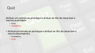 Quiz
Atribuir um método ao prototype e atribuir ao this da classe tem a
mesma usabilidade
• Falso
• Verdadeiro
• Atribuirum método ao prototype e atribuir ao this da classe tem o
mesmo desempenho
• Verdadeiro
• Falso
 
