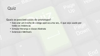 Quiz
Quais os possíveis usos do prototype?
• Executar um trecho de código apenas uma vez,. E que seja usado por
todas as instancias
• Simular Herança e classe Abstrata
• Extension Methods
 
