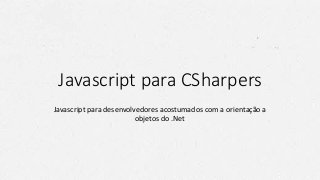 Javascript para CSharpers
Javascript para desenvolvedores acostumados com a orientação a
objetos do .Net
 