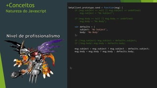 +Conceitos
Natureza do Javascript
• No .Net parâmetros são muito bem definidos
• Passar objetos por parâmetro é algo trivial
//C#
var server = new SmtpClient();
//Parametro em construtor
var msg = new MailMessage("from@mail.com","to@mail.com");
msg.Body = "Hello";
msg.Subject = "Test Message";
//Chamando método
server.Send(msg);
 