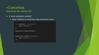 Exercícios
Validações
• Implemente a classe SmtpClient e o método Send
• Este método recebe um objeto com as seguintes propriedades: to, from, body, subject.
• Dentro do método, verifique a validade de cada uma dessas propriedades e retorne true ou false
• Caso to ou from forem vazios ou e-mails inválidos, retorne false (“string”.indexOf(‘@’)>=0)
• Se body e subject forem vazias, devem ser substituídas por “No Body” e “No Subject”
respectivamente
• Passe também um callback para logar a mensagem;
• Se tudo estiver preenchido, invoque o callback passando a mensagem;
 