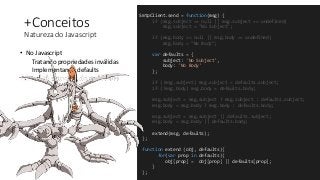+Conceitos
Natureza do Javascript
• No Javascript
Tratando propriedades inválidas
Implementando defaults
SmtpClient.send = function(msg) {
if (msg.subject == null || msg.subject == undefined)
msg.subject = "No Subject";
if (msg.body == null || msg.body == undefined)
msg.body = "No Body";
var defaults = {
subject: 'No Subject',
body: 'No Body'
};
if (!msg.subject) msg.subject = defaults.subject;
if (!msg.body) msg.body = defaults.body;
msg.subject = msg.subject ? msg.subject : defaults.subject;
msg.body = msg.body ? msg.body : defaults.body;
msg.subject = msg.subject || defaults.subject;
msg.body = msg.body || defaults.body;
extend(msg, defaults);
};
function extend (obj, defaults){
for(var prop in defaults){
obj[prop] = obj[prop] || defaults[prop];
}
};
 