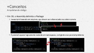 +Conceitos
Arquitetando código
• Em C#, o Assembly delimita o Package
• Javascript é baseado em arquivos, que devem ser referenciados na ordem correta
• É possível separar logicamente isolando em namespaces, corrigindo esse possível problema
<html>
...
<script src="first.js"></script>
<script src="seccond.js"></script>
</html>
//first.js
var y = 5;
//seccond.js
log(y);
//first.js
var namespace=window.namespace|| {}
(function(ns) {
ns.Cliente = function() {
this.nome = "";
};
})(window.namespace=window.namespace|| {});
//seccond.js
var namespace=window.namespace|| {}
(function(ns) {
ns.Animal = function() {
this.comida = “nada";
};
})(window.namespace=window.namespace|| {});
 