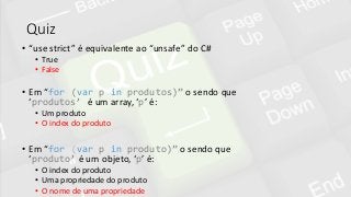 Quiz
• “use strict” é equivalente ao “unsafe” do C#
• True
• False
• Em “for (var p in produtos)” o sendo que
‘produtos’ é um array, ‘p’ é:
• Um produto
• O index do produto
• Em “for (var p in produto)” o sendo que
‘produto’ é um objeto, ‘p’ é:
• O index do produto
• Uma propriedade do produto
• O nome de uma propriedade
 