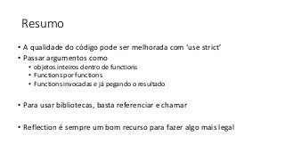 Resumo
• A qualidade do código pode ser melhorada com ‘use strict’
• Passar argumentos como
• objetos inteiros dentro de functions
• Functions por functions
• Functions invocadas e já pegando o resultado
• Para usar bibliotecas, basta referenciar e chamar
• Reflection é sempre um bom recurso para fazer algo mais legal
 