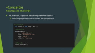 +Conceitos
Iterações
• Foreach do C# não é como o for..in do Javascript
• Um objeto nada mais é do que um “dictionary” de
propriedades.
//C#
var array = new[] {"um", "dois", "três"};
foreach (var s in array)
{
//s seria cada string
}
//Javascript
var array = ['um', 'dois', 'três'];
for (var s in array) {
log(s) //0, 1, 2, ??
log(array[s]) //'um', 'dois‘
}
 
