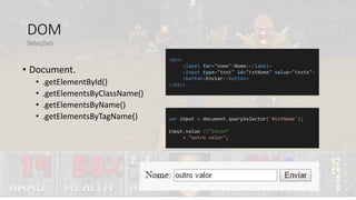 DOM
• Document.
• .getElementById()
• .getElementsByClassName()
• .getElementsByName()
• .getElementsByTagName()
Seleções
<div>
<label for="nome">Nome:</label>
<input type="text" id="txtNome" value="teste">
<button>Enviar</button>
</div>
var input = document.querySelector('#txtNome');
input.value //"teste“
= "outro valor";
 