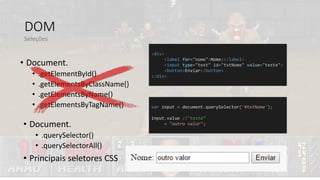 DOM
• Document.
• .getElementById()
• .getElementsByClassName()
• .getElementsByName()
• .getElementsByTagName()
Seleções
• Document.
• .querySelector()
• .querySelectorAll()
• Principais seletores CSS
<div>
<label for="nome">Nome:</label>
<input type="text" id="txtNome" value="teste">
<button>Enviar</button>
</div>
var input = document.querySelector('#txtNome');
input.value //"teste“
= "outro valor";
 
