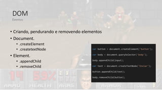 DOM
• Criando, pendurando e removendo elementos
• Document.
• .createElement
• .createtextNode
• Element.
• .appendChild
• .removeChild
Eventos
var button = document.createElement('button');
var body = document.querySelector('body');
body.appendChild(input);
var text = document.createTextNode('Enviar');
button.appendChild(text);
body.removeChild(button);
 