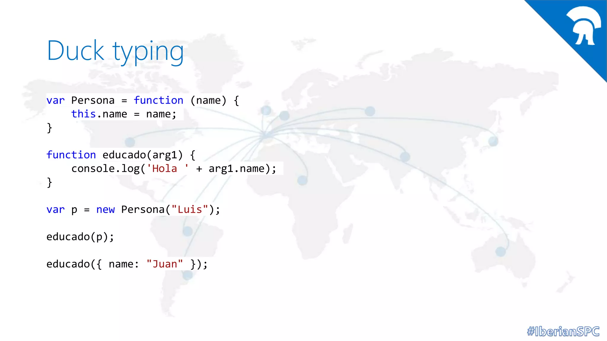 Duck typing
var Persona = function (name) {
this.name = name;
}
function educado(arg1) {
console.log('Hola ' + arg1.name);
}
var p = new Persona("Luis");
educado(p);
educado({ name: "Juan" });
 