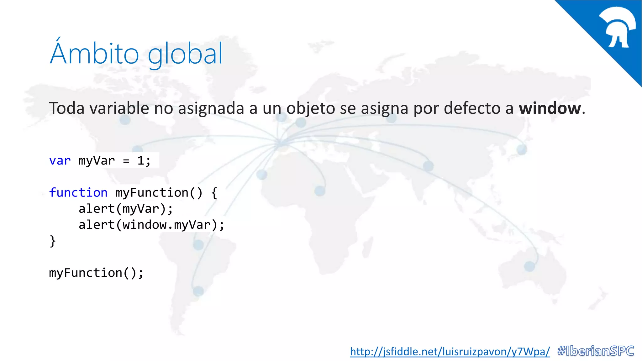 Ámbito global
Toda variable no asignada a un objeto se asigna por defecto a window.
http://jsfiddle.net/luisruizpavon/y7Wpa/
var myVar = 1;
function myFunction() {
alert(myVar);
alert(window.myVar);
}
myFunction();
 