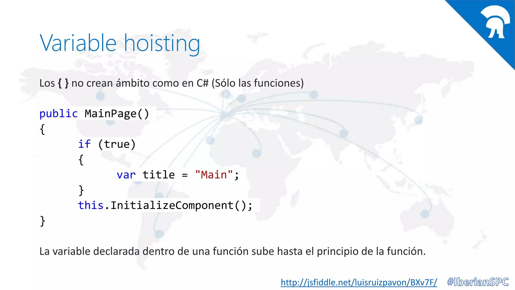 Variable hoisting
Los { } no crean ámbito como en C# (Sólo las funciones)
public MainPage()
{
if (true)
{
var title = "Main";
}
this.InitializeComponent();
}
La variable declarada dentro de una función sube hasta el principio de la función.
http://jsfiddle.net/luisruizpavon/BXv7F/
 