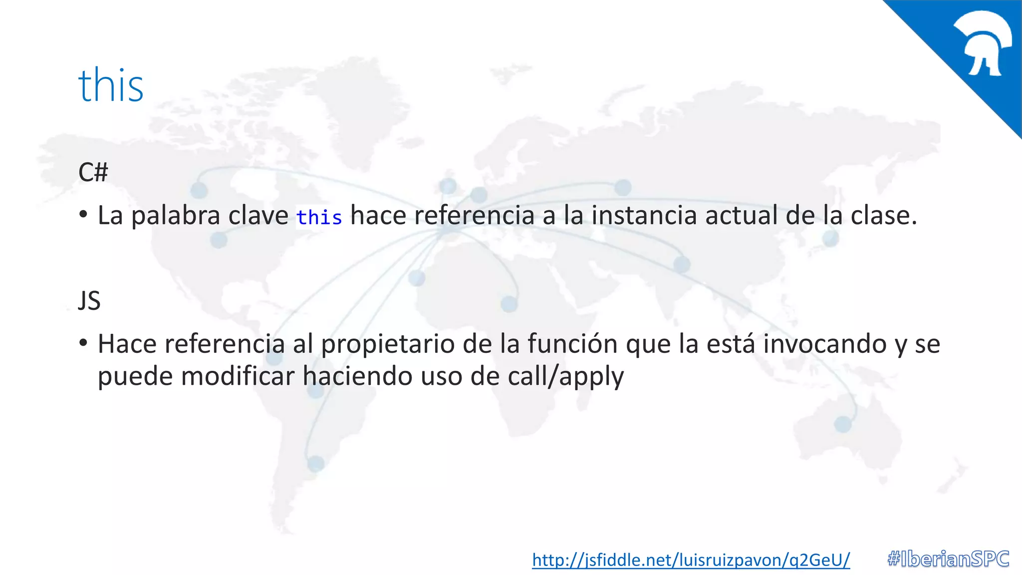 this
C#
• La palabra clave this hace referencia a la instancia actual de la clase.
JS
• Hace referencia al propietario de la función que la está invocando y se
puede modificar haciendo uso de call/apply
http://jsfiddle.net/luisruizpavon/q2GeU/
 