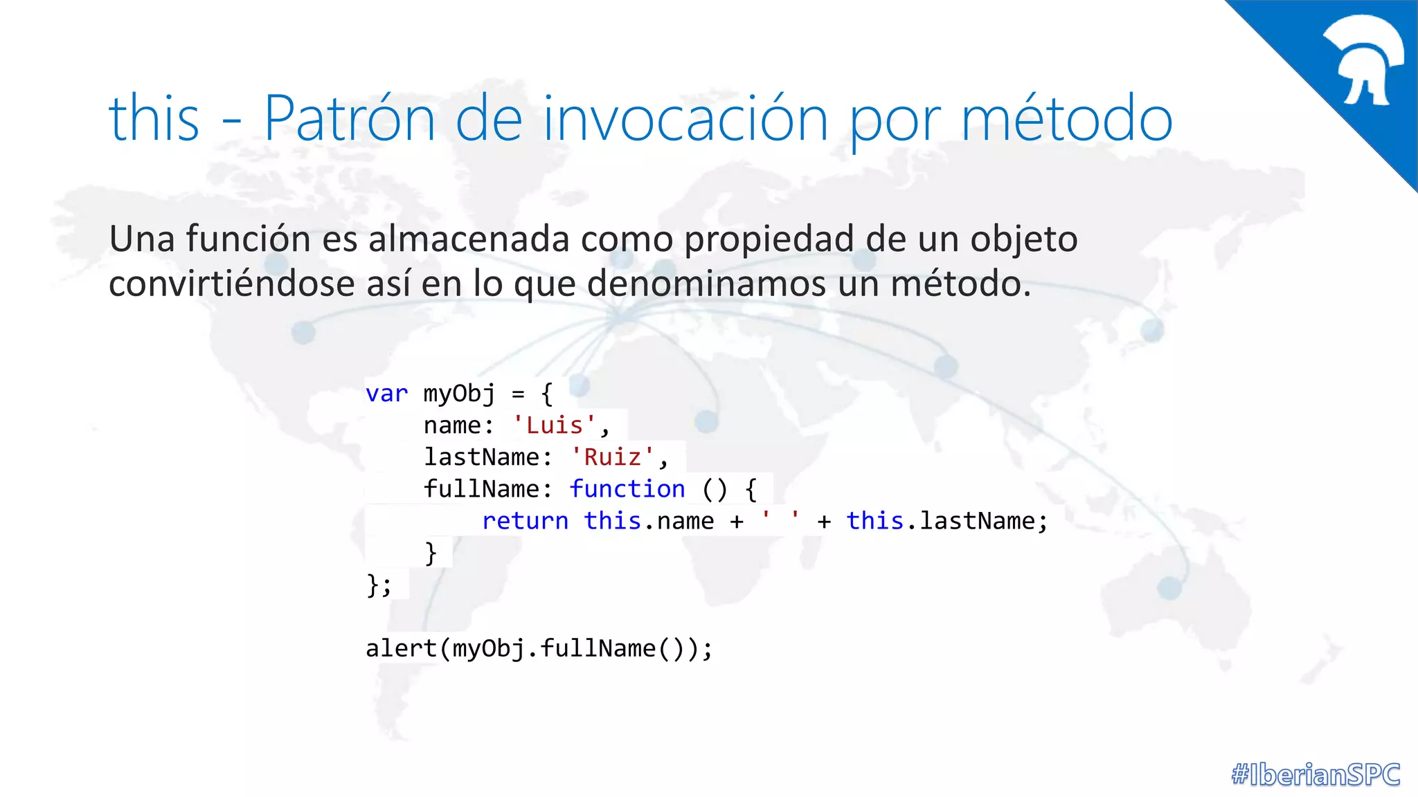 this - Patrón de invocación por método
Una función es almacenada como propiedad de un objeto
convirtiéndose así en lo que denominamos un método.
var myObj = {
name: 'Luis',
lastName: 'Ruiz',
fullName: function () {
return this.name + ' ' + this.lastName;
}
};
alert(myObj.fullName());
 