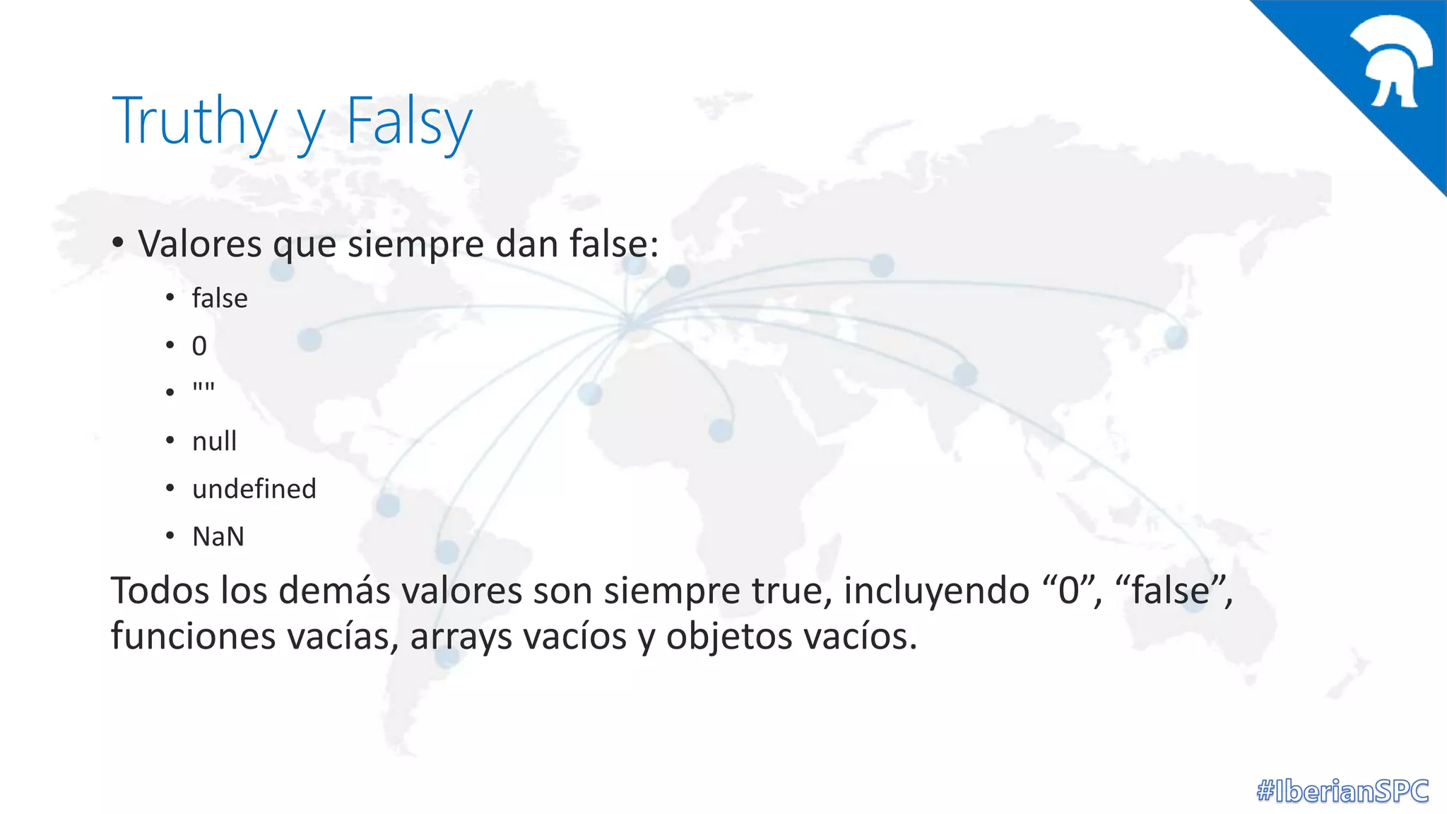 Truthy y Falsy
• Valores que siempre dan false:
• false
• 0
• ""
• null
• undefined
• NaN
Todos los demás valores son siempre true, incluyendo “0”, “false”,
funciones vacías, arrays vacíos y objetos vacíos.
 