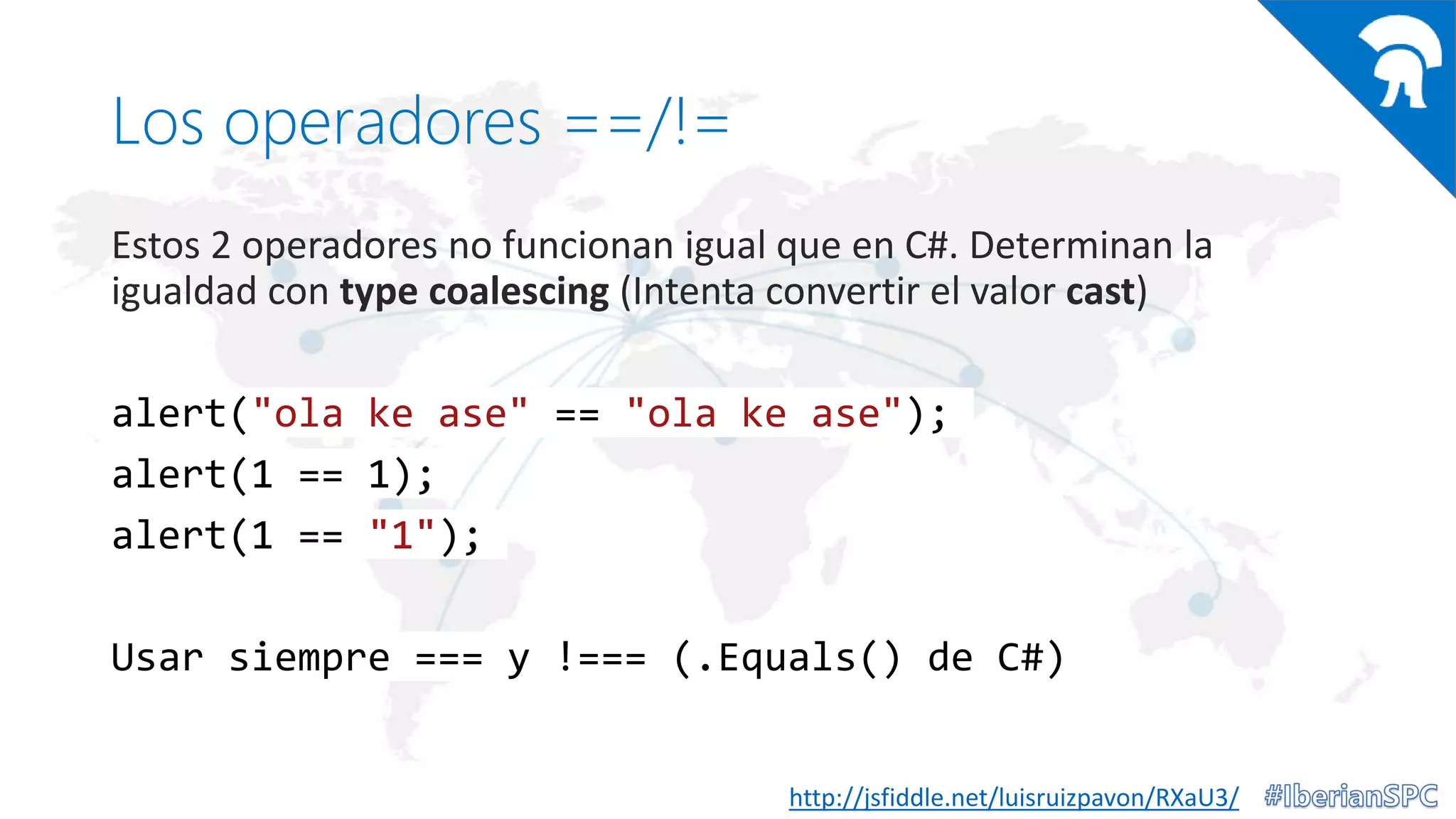 Los operadores ==/!=
Estos 2 operadores no funcionan igual que en C#. Determinan la
igualdad con type coalescing (Intenta convertir el valor cast)
alert("ola ke ase" == "ola ke ase");
alert(1 == 1);
alert(1 == "1");
Usar siempre === y !=== (.Equals() de C#)
http://jsfiddle.net/luisruizpavon/RXaU3/
 