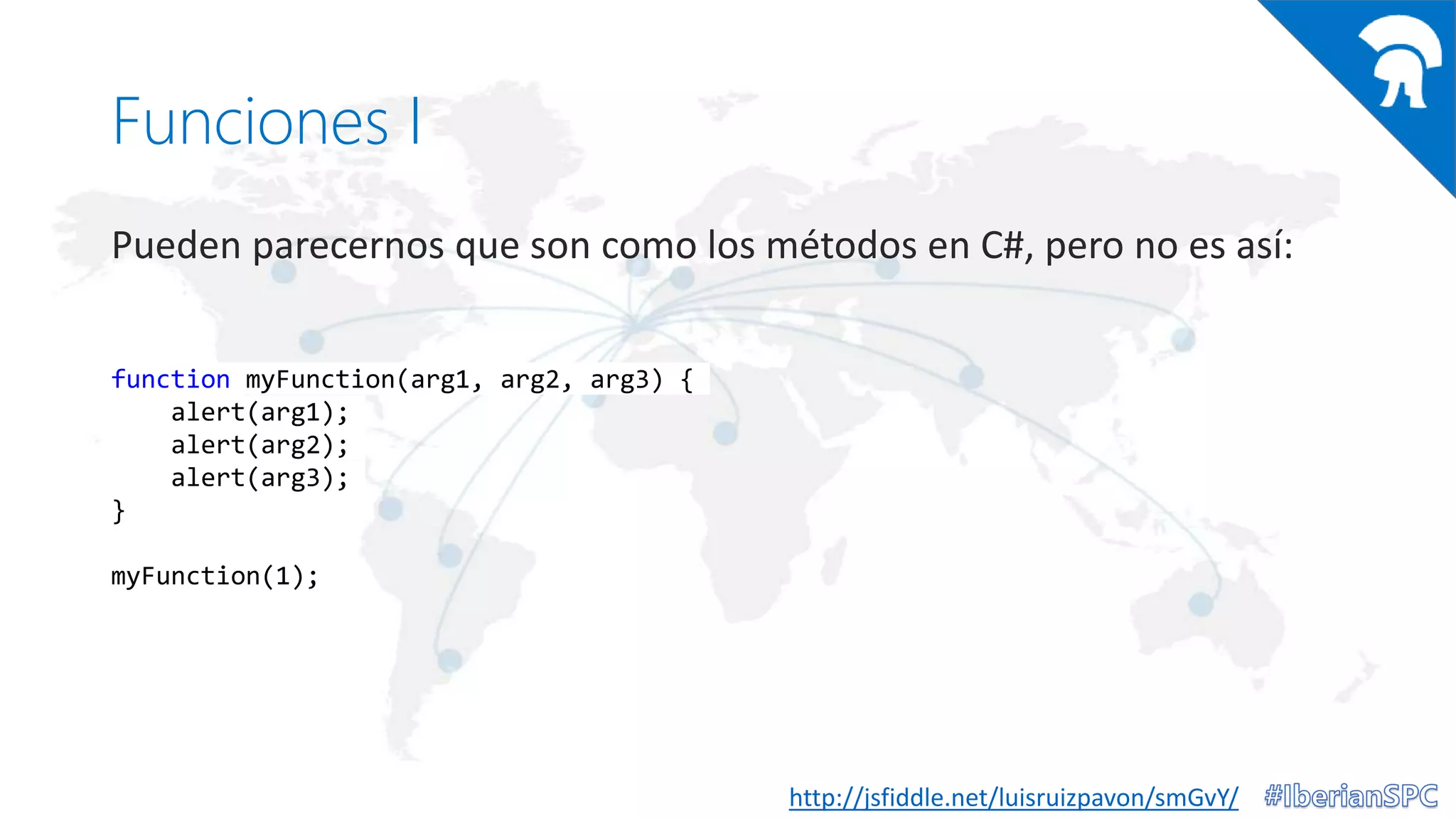 Funciones I
Pueden parecernos que son como los métodos en C#, pero no es así:
http://jsfiddle.net/luisruizpavon/smGvY/
function myFunction(arg1, arg2, arg3) {
alert(arg1);
alert(arg2);
alert(arg3);
}
myFunction(1);
 