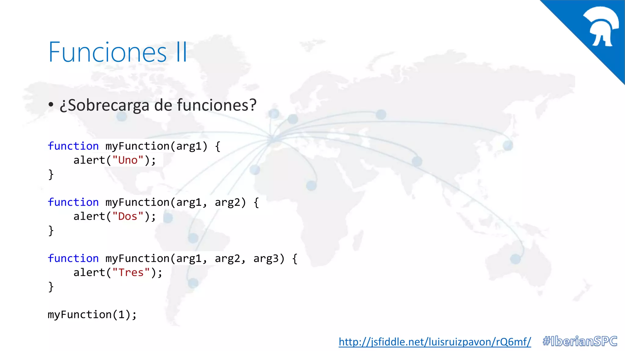 Funciones II
• ¿Sobrecarga de funciones?
http://jsfiddle.net/luisruizpavon/rQ6mf/
function myFunction(arg1) {
alert("Uno");
}
function myFunction(arg1, arg2) {
alert("Dos");
}
function myFunction(arg1, arg2, arg3) {
alert("Tres");
}
myFunction(1);
 