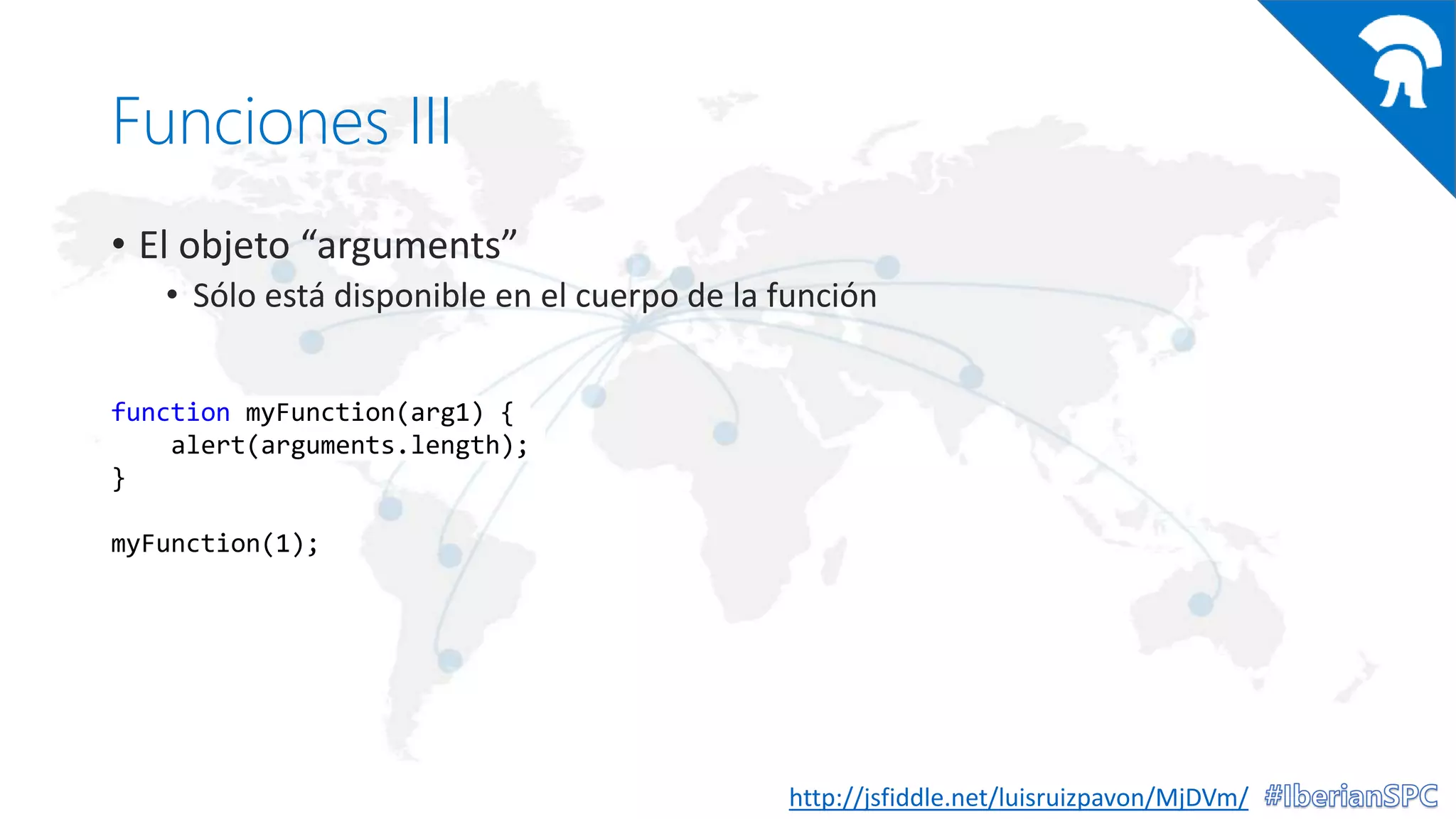 Funciones III
• El objeto “arguments”
• Sólo está disponible en el cuerpo de la función
http://jsfiddle.net/luisruizpavon/MjDVm/
function myFunction(arg1) {
alert(arguments.length);
}
myFunction(1);
 