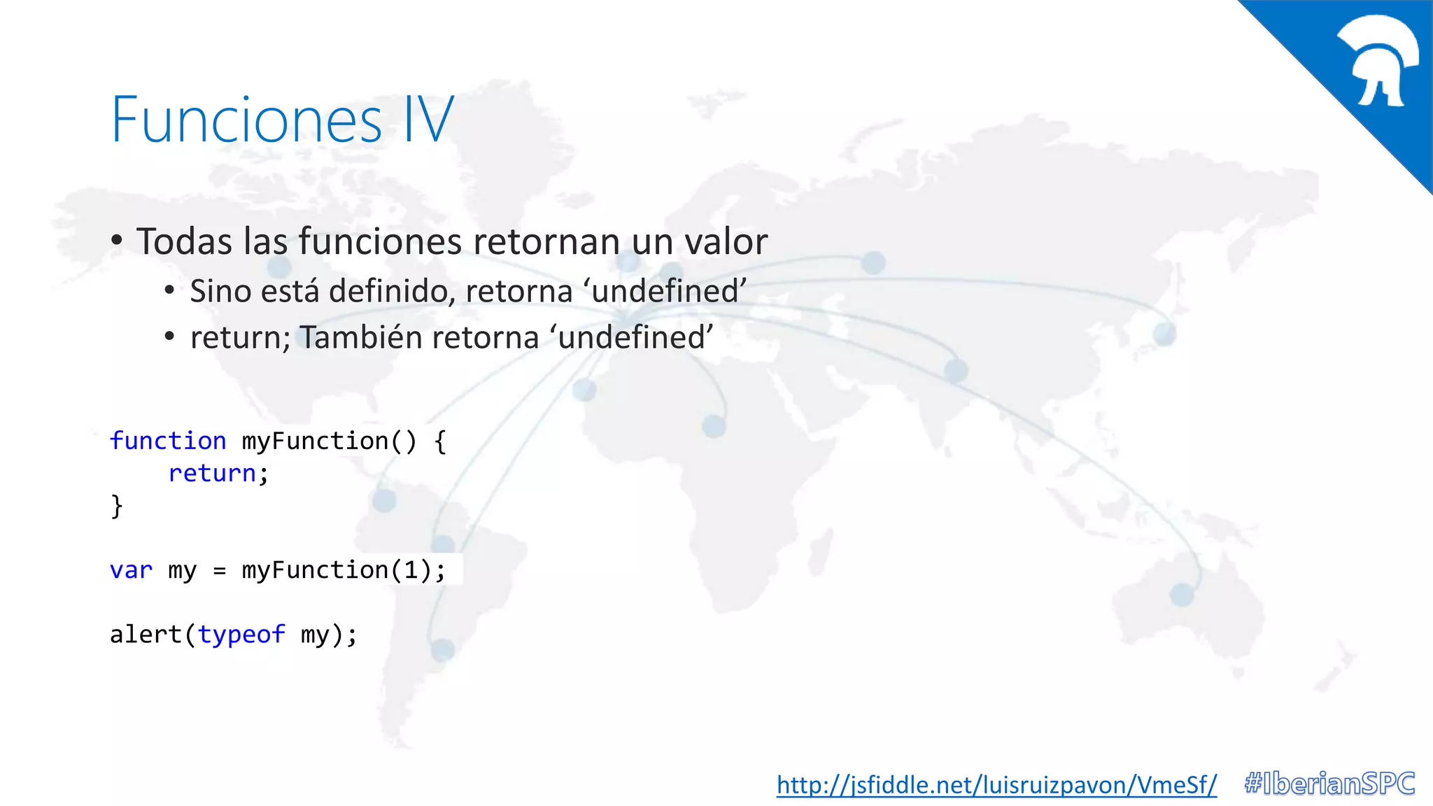 Funciones IV
• Todas las funciones retornan un valor
• Sino está definido, retorna ‘undefined’
• return; También retorna ‘undefined’
http://jsfiddle.net/luisruizpavon/VmeSf/
function myFunction() {
return;
}
var my = myFunction(1);
alert(typeof my);
 