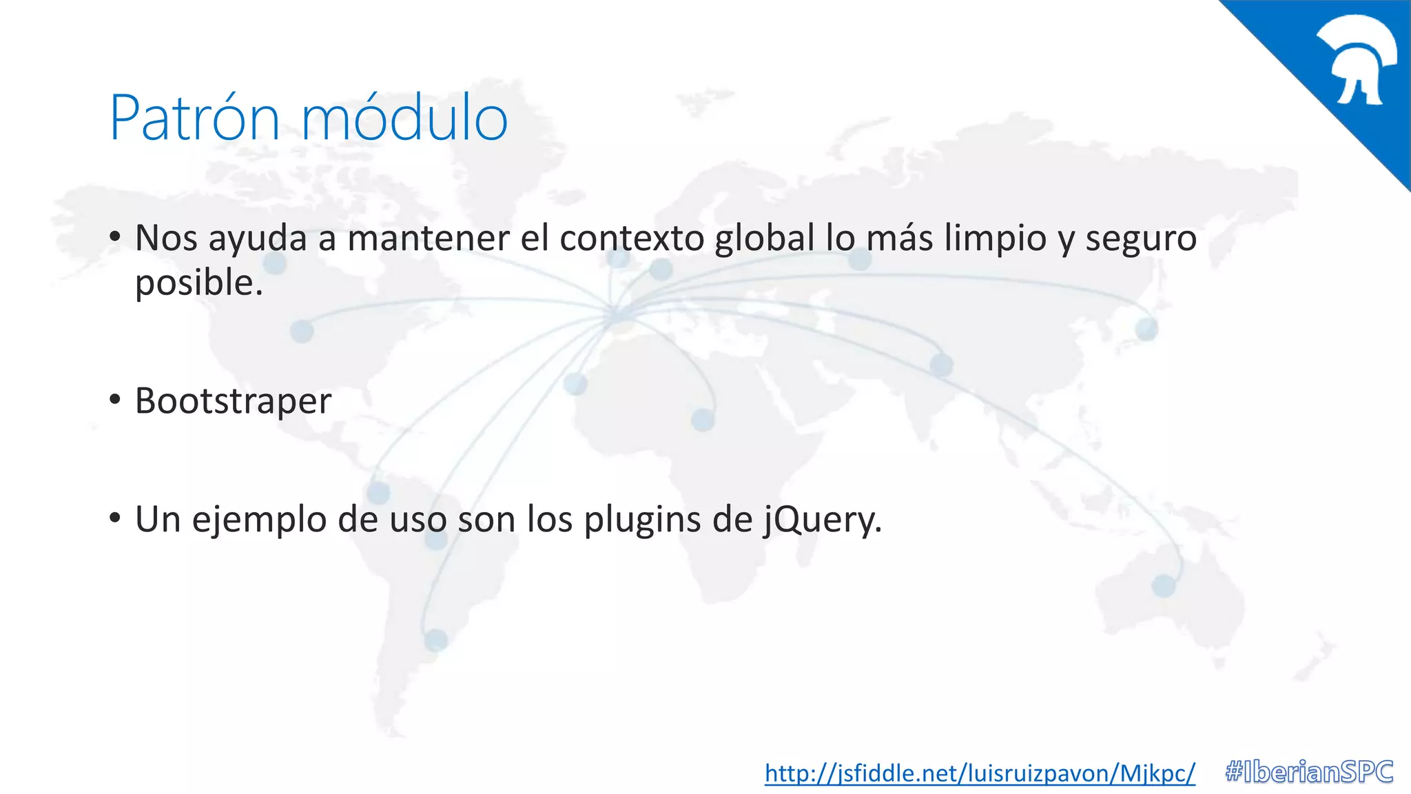 Patrón módulo
• Nos ayuda a mantener el contexto global lo más limpio y seguro
posible.
• Bootstraper
• Un ejemplo de uso son los plugins de jQuery.
http://jsfiddle.net/luisruizpavon/Mjkpc/
 
