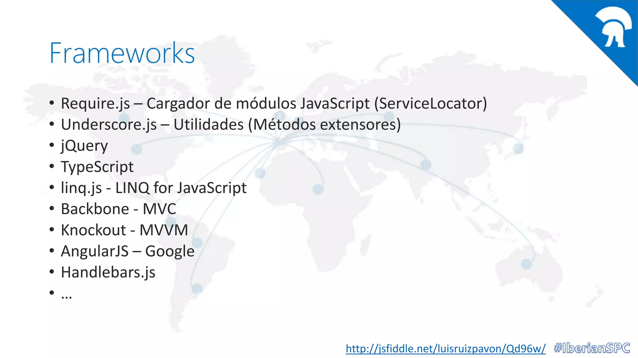 Frameworks
• Require.js – Cargador de módulos JavaScript (ServiceLocator)
• Underscore.js – Utilidades (Métodos extensores)
• jQuery
• TypeScript
• linq.js - LINQ for JavaScript
• Backbone - MVC
• Knockout - MVVM
• AngularJS – Google
• Handlebars.js
• …
http://jsfiddle.net/luisruizpavon/Qd96w/
 
