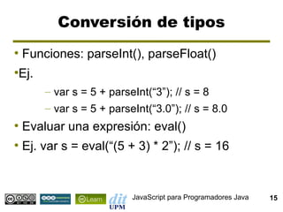 Conversión de tipos
●
    Funciones: parseInt(), parseFloat()
Ej.
●


        – var s = 5 + parseInt(“3”); // s = 8
        – var s = 5 + parseInt(“3.0”); // s = 8.0
●
    Evaluar una expresión: eval()
●
    Ej. var s = eval(“(5 + 3) * 2”); // s = 16


                           JavaScript para Programadores Java   15
 