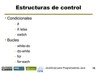 Estructuras de control
●
    Condicionales
       – if
       – if /else
       – switch
●
    Bucles
       – while-do
       – do-while
       – for
       – for-each
                    JavaScript para Programadores Java   16
 