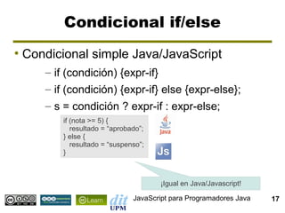 Condicional if/else
●
    Condicional simple Java/JavaScript
       – if (condición) {expr-if}
       – if (condición) {expr-if} else {expr-else};
       – s = condición ? expr-if : expr-else;
           if (nota >= 5) {
              resultado = “aprobado”;
           } else {
              resultado = “suspenso”;
           }



                                        ¡Igual en Java/Javascript!

                                 JavaScript para Programadores Java   17
 