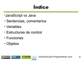 Índice
JavaScript vs Java
●


●
    Sentencias, comentarios
●
    Variables
●
    Estructuras de control
●
    Funciones
●
    Objetos


                       JavaScript para Programadores Java   2
 