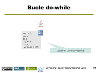 Bucle do-while



var i = 0;
var s;
do {
  s += i;
  i++;
} while (i < 10);
                             ¡Igual en Java/Javascript!




                    JavaScript para Programadores Java    20
 