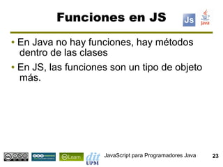 Funciones en JS
● En Java no hay funciones, hay métodos
  dentro de las clases
● En JS, las funciones son un tipo de objeto

  más.




                     JavaScript para Programadores Java   23
 