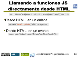 Llamando a funciones JS
     directamente desde HTML
      <script type=”text/javascript”>function hola() {alert(“¡hola!”);}</script>


Desde HTML, en un enlace
●


     <a href=”JavaScript:hola()”>Pincha aquí</a>


●
    Desde HTML, en un evento
     <input type=”button” value=”Di hola” onClick=”hola();” />




                                       JavaScript para Programadores Java          25
 